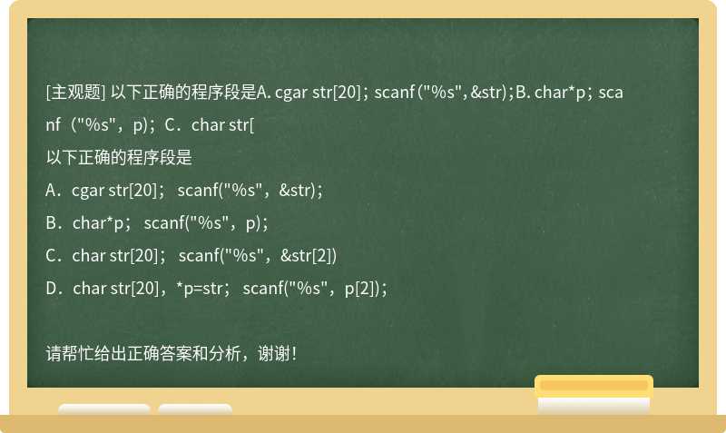 以下正确的程序段是A．cgar str[20]； scanf（"％s"，&amp;str)；B．char*p； scanf（"％s"，p)；C．char str[