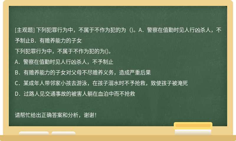 下列犯罪行为中，不属于不作为犯的为（)。A．警察在值勤时见人行凶杀人，不予制止B．有赡养能力的子女