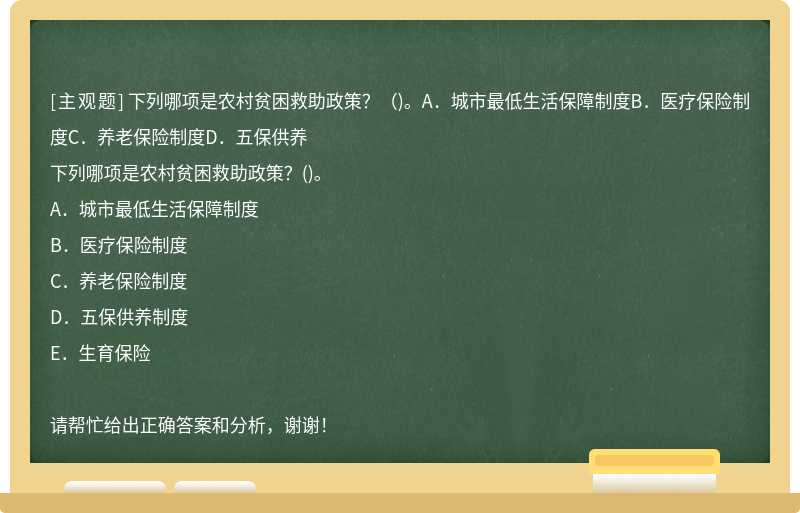 下列哪项是农村贫困救助政策？（)。A．城市最低生活保障制度B．医疗保险制度C．养老保险制度D．五保供养