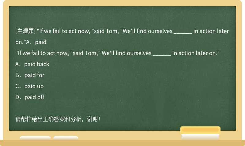 "If we fail to act now, "said Tom, "We'll find ourselves ______ in action later on."A．paid