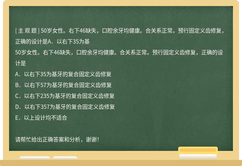 50岁女性。右下46缺失，口腔余牙均健康。合关系正常。预行固定义齿修复，正确的设计是A．以右下35为基