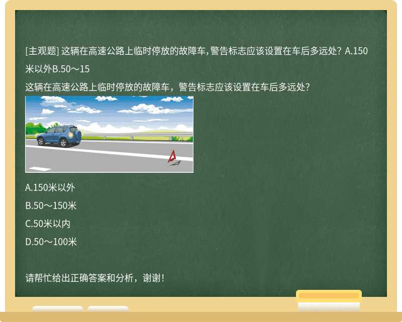 这辆在高速公路上临时停放的故障车，警告标志应该设置在车后多远处？ A.150米以外B.50～15