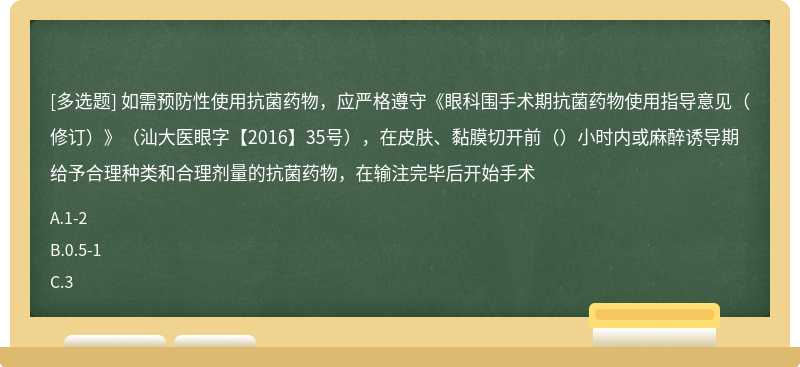 如需预防性使用抗菌药物，应严格遵守《眼科围手术期抗菌药物使用指导意见（修订）》（汕大医眼字【2016】35号），在皮肤、黏膜切开前（）小时内或麻醉诱导期给予合理种类和合理剂量的抗菌药物，在输注完毕后开始手术