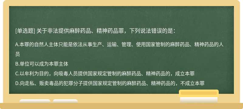 关于非法提供麻醉药品、精神药品罪，下列说法错误的是：A．本罪的自然人主体只能是依法从事生产、运输