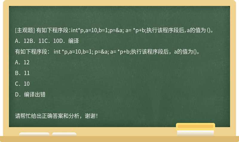 有如下程序段：int*p,a=10,b=1;p=&amp;a; a= *p+b;执行该程序段后，a的值为（)。A．12B．11C．10D．编译