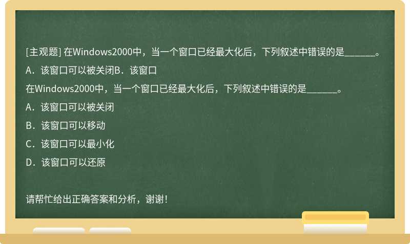 在Windows2000中，当一个窗口已经最大化后，下列叙述中错误的是______。A．该窗口可以被关闭B．该窗口