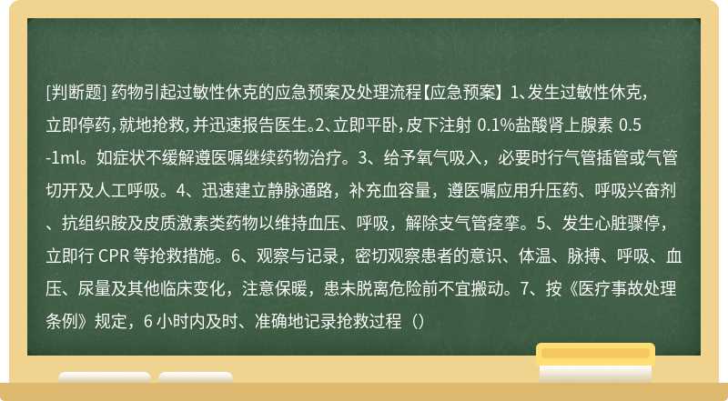 药物引起过敏性休克的应急预案及处理流程【应急预案】 1、发生过敏性休克，立即停药，就地抢救，并迅速报告医生。2、立即平卧，皮下注射 0.1%盐酸肾上腺素 0.5-1ml。如症状不缓解遵医嘱继续药物治疗。3、给予氧气吸入，必要时行气管插管或气管切开及人工呼吸。4、迅速建立静脉通路，补充血容量，遵医嘱应用升压药、呼吸兴奋剂、抗组织胺及皮质激素类药物以维持血压、呼吸，解除支气管痉挛。5、发生心脏骤停，立即行 CPR 等抢救措施。6、观察与记录，密切观察患者的意识、体温、脉搏、呼吸、血压、尿量及其他临床变化，注意保暖，患未脱离危险前不宜搬动。7、按《医疗事故处理条例》规定，6 小时内及时、准确地记录抢救过程（）