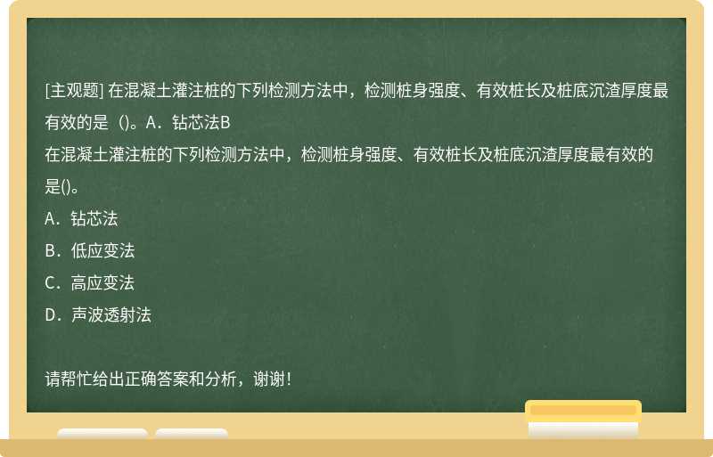 在混凝土灌注桩的下列检测方法中，检测桩身强度、有效桩长及桩底沉渣厚度最有效的是（)。A．钻芯法B