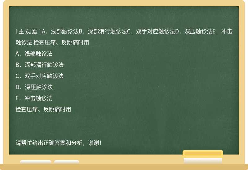 A．浅部触诊法B．深部滑行触诊法C．双手对应触诊法D．深压触诊法E．冲击触诊法 检查压痛、反跳痛时用