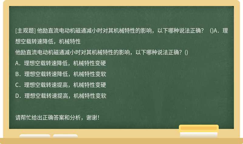 他励直流电动机磁通减小时对其机械特性的影响，以下哪种说法正确？（)A．理想空载转速降低，机械特性