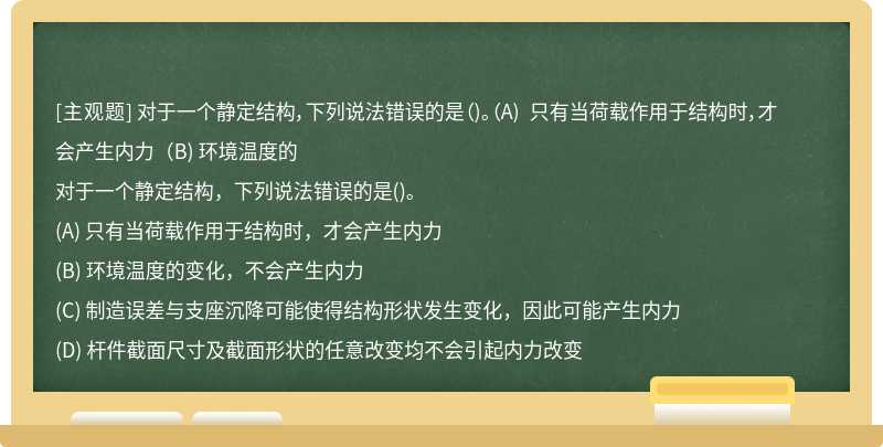 对于一个静定结构，下列说法错误的是（)。（A) 只有当荷载作用于结构时，才会产生内力（B) 环境温度的