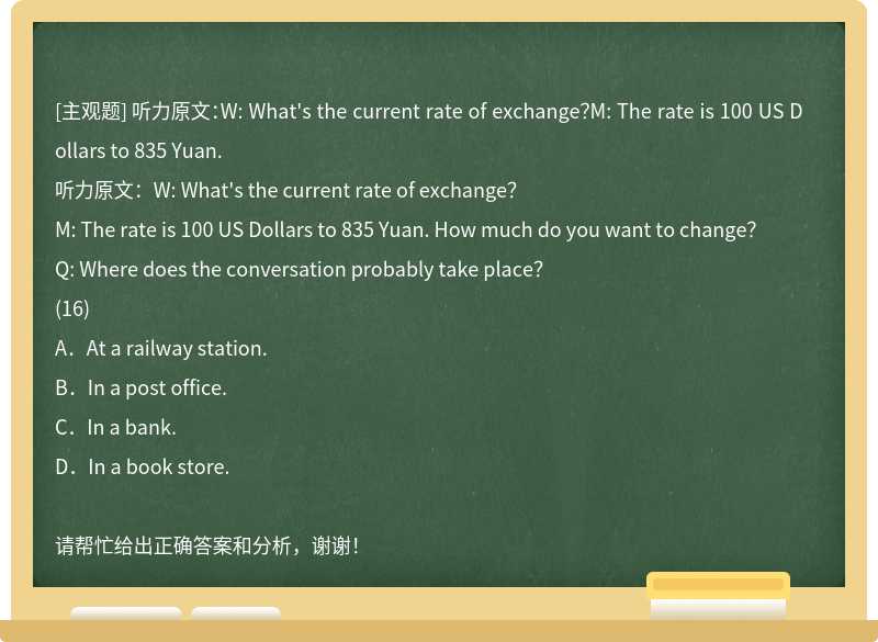 听力原文：W: What's the current rate of exchange？M: The rate is 100 US Dollars to 835 Yuan.