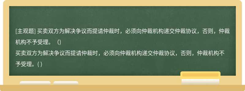 买卖双方为解决争议而提请仲裁时，必须向仲裁机构递交仲裁协议，否则，仲裁机构不予受理。（)