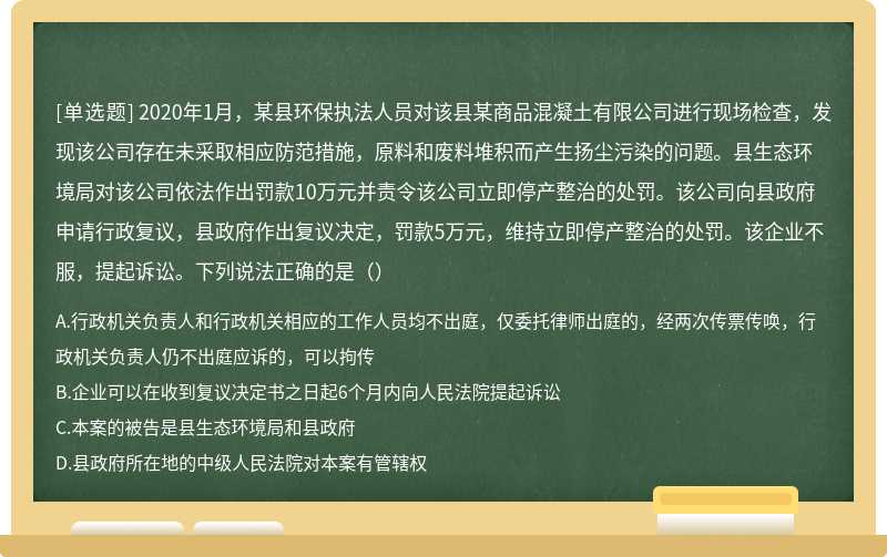 2020年1月，某县环保执法人员对该县某商品混凝土有限公司进行现场检查，发现该公司存在未采取相应防范措施，原料和废料堆积而产生扬尘污染的问题。县生态环境局对该公司依法作出罚款10万元并责令该公司立即停产整治的处罚。该公司向县政府申请行政复议，县政府作出复议决定，罚款5万元，维持立即停产整治的处罚。该企业不服，提起诉讼。下列说法正确的是（）