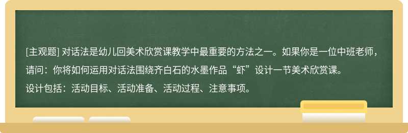 对话法是幼儿回美术欣赏课教学中最重要的方法之一。如果你是一位中班老师，请问：你将如何运用对话法围绕齐白石的水墨作品“虾”设计一节美术欣赏课。设计包括：活动目标、活动准备、活动过程、注意事项。