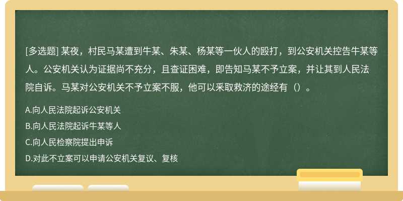 某夜，村民马某遭到牛某、朱某、杨某等一伙人的殴打，到公安机关控告牛某等人。公安机关认为证据尚不充分，且查证困难，即告知马某不予立案，并让其到人民法院自诉。马某对公安机关不予立案不服，他可以釆取救济的途经有（）。