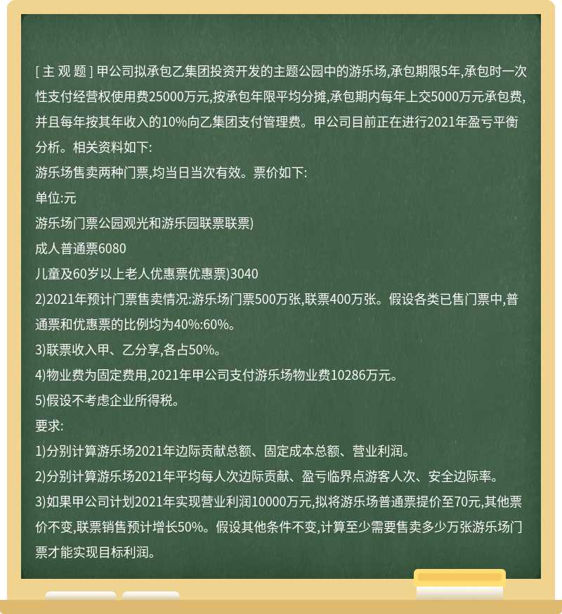 甲公司拟承包乙集团投资开发的主题公园中的游乐场,承包期限5年,承包时一次性支付经营权使用费25000万元,按承包年限平均分摊,承包期内每年上交5000万元承包费,并且每年按其年收入的10%向乙集团支付管理费。甲公司目前正在进行2021年盈亏平衡分析。相关资料如下:游乐场售卖两种门票,均当日当次有效。票价如下:单位:元游乐场门票公园观光和游乐园联票联票)成人普通票6080儿童及60岁以上老人优惠票优惠票)30402)2021年预计门票售卖情况:游乐场门票500万张,联票400万张。假设各类已售门票中,普通票和优惠票的比例均为40%:60%。3)联票收入甲、乙分享,各占50%。4)物业费为固定费用,2021年甲公司支付游乐场物业费10286万元。5)假设不考虑企业所得税。要求:1)分别计算游乐场2021年边际贡献总额、固定成本总额、营业利润。2)分别计算游乐场2021年平均每人次边际贡献、盈亏临界点游客人次、安全边际率。3)如果甲公司计划2021年实现营业利润10000万元,拟将游乐场普通票提价至70元,其他票价不变,联票销售预计增长50%。假设其他条件不变,计算至少需要售卖多少万张游乐场门票才能实现目标利润。