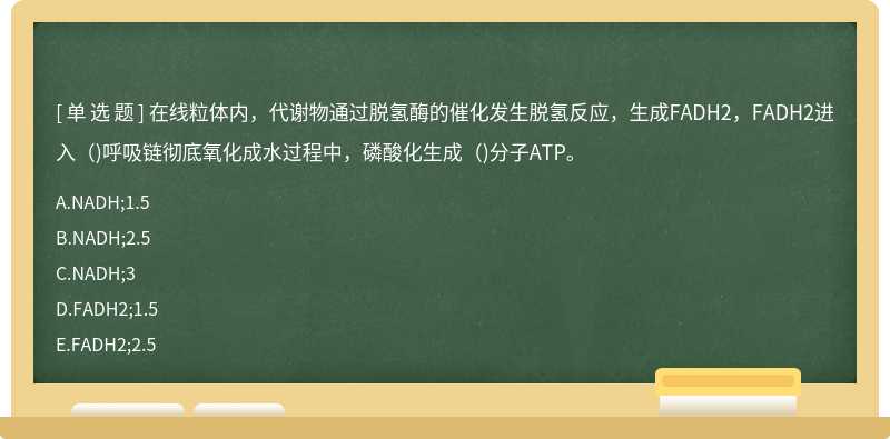 在线粒体内，代谢物通过脱氢酶的催化发生脱氢反应，生成FADH2，FADH2进入（)呼吸链彻底氧化成水过程中，磷酸化生成（)分子ATP。