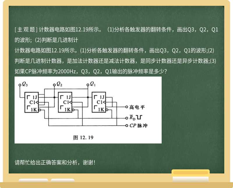 计数器电路如图12.19所示。（1)分析各触发器的翻转条件，画出Q3，Q2，Q1的波形;（2)判断是几进制计