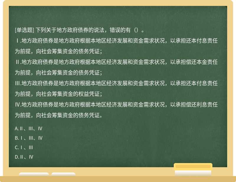 下列关于地方政府债券的说法，错误的有（）。Ⅰ.地方政府债券是地方政府根据本地区经济发展和资金需求状况，以承担还本付息责任为前提，向社会筹集资金的债务凭证；Ⅱ.地方政府债券是地方政府根据本地区经济发展和资金需求状况，以承担偿还本金责任为前提，向社会筹集资金的债务凭证；Ⅲ.地方政府债券是地方政府根据本地区经济发展和资金需求状况，以承担还本付息责任为前提，向社会筹集资金的权益凭证；Ⅳ.地方政府债券是地方政府根据本地区经济发展和资金需求状况，以承担偿还利息责任为前提，向社会筹集资金的债务凭证。