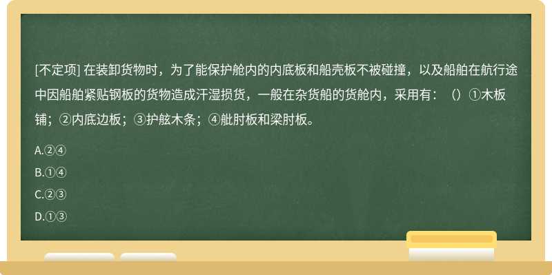 在装卸货物时，为了能保护舱内的内底板和船壳板不被碰撞，以及船舶在航行途中因船舶紧贴钢板的货物造成汗湿损货，一般在杂货船的货舱内，采用有：（）①木板铺；②内底边板；③护舷木条；④舭肘板和梁肘板。