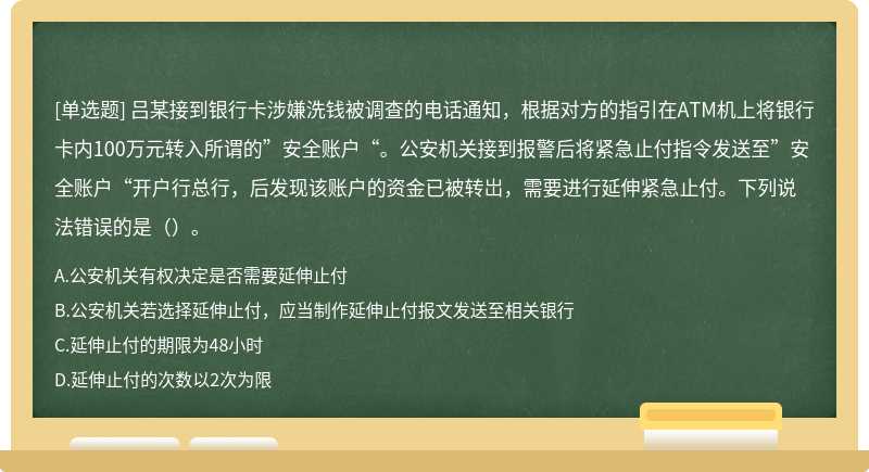 吕某接到银行卡涉嫌洗钱被调查的电话通知，根据对方的指引在ATM机上将银行卡内100万元转入所谓的”安全账户“。公安机关接到报警后将紧急止付指令发送至”安全账户“开户行总行，后发现该账户的资金已被转岀，需要进行延伸紧急止付。下列说法错误的是（）。