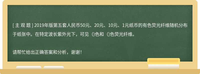 2019年版第五套人民幣50元、20元、10元、1元紙幣的有色熒光纖維隨機分布于紙張中。在特定波長紫外光下，可見（)色和（)色熒光纖維。