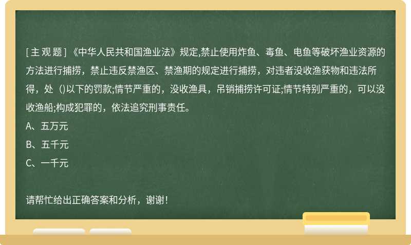 《中华人民共和国渔业法》规定,禁止使用炸鱼、毒鱼、电鱼等破坏渔业资源的方法进行捕捞，禁止违反禁渔区、禁渔期的规定进行捕捞，对违者没收渔获物和违法所得，处（)以下的罚款;情节严重的，没收渔具，吊销捕捞许可证;情节特别严重的，可以没收渔船;构成犯罪的，依法追究刑事责任。