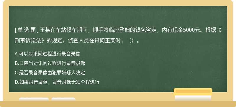 王某在车站候车期间，顺手将临座孕妇的钱包盗走，内有现金5000元。根据《刑事诉讼法》的规定，侦查人员在讯问王某时，（）。