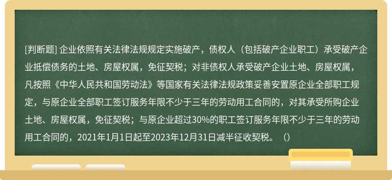 企业依照有关法律法规规定实施破产，债权人（包括破产企业职工）承受破产企业抵偿债务的土地、房屋权属，免征契税；对非债权人承受破产企业土地、房屋权属，凡按照《中华人民共和国劳动法》等国家有关法律法规政策妥善安置原企业全部职工规定，与原企业全部职工签订服务年限不少于三年的劳动用工合同的，对其承受所购企业土地、房屋权属，免征契税；与原企业超过30%的职工签订服务年限不少于三年的劳动用工合同的，2021年1月1日起至2023年12月31日减半征收契税。（）