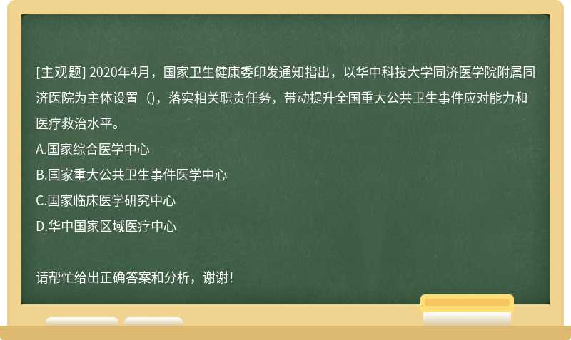 2020年4月，国家卫生健康委印发通知指出，以华中科技大学同济医学院附属同济医院为主体设置（)，落实相关职责任务，带动提升全国重大公共卫生事件应对能力和医疗救治水平。