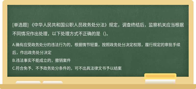《中华人民共和国公职人员政务处分法》规定，调查终结后，监察机关应当根据不同情况作出处理，以下处理方式不正确的是()。