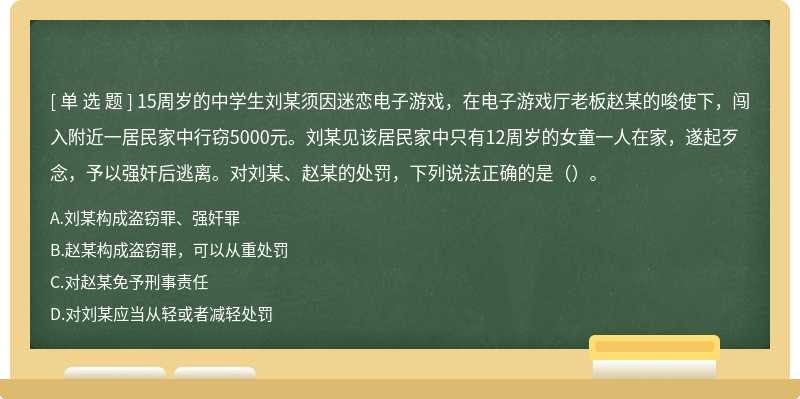 15周岁的中学生刘某须因迷恋电子游戏，在电子游戏厅老板赵某的唆使下，闯入附近一居民家中行窃5000元。刘某见该居民家中只有12周岁的女童一人在家，遂起歹念，予以强奸后逃离。对刘某、赵某的处罚，下列说法正确的是（）。