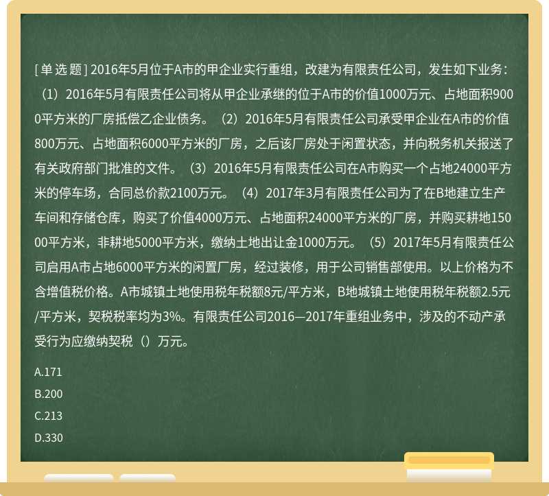 2016年5月位于A市的甲企业实行重组，改建为有限责任公司，发生如下业务：（1）2016年5月有限责任公司将从甲企业承继的位于A市的价值1000万元、占地面积9000平方米的厂房抵偿乙企业债务。（2）2016年5月有限责任公司承受甲企业在A市的价值800万元、占地面积6000平方米的厂房，之后该厂房处于闲置状态，并向税务机关报送了有关政府部门批准的文件。（3）2016年5月有限责任公司在A市购买一个占地24000平方米的停车场，合同总价款2100万元。（4）2017年3月有限责任公司为了在B地建立生产车间和存储仓库，购买了价值4000万元、占地面积24000平方米的厂房，并购买耕地15000平方米，非耕地5000平方米，缴纳土地出让金1000万元。（5）2017年5月有限责任公司启用A市占地6000平方米的闲置厂房，经过装修，用于公司销售部使用。以上价格为不含增值税价格。A市城镇土地使用税年税额8元/平方米，B地城镇土地使用税年税额2.5元/平方米，契税税率均为3%。有限责任公司2016—2017年重组业务中，涉及的不动产承受行为应缴纳契税（）万元。