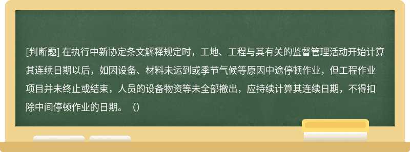 在执行中新协定条文解释规定时，工地、工程与其有关的监督管理活动开始计算其连续日期以后，如因设备、材料未运到或季节气候等原因中途停顿作业，但工程作业项目并未终止或结束，人员的设备物资等未全部撤出，应持续计算其连续日期，不得扣除中间停顿作业的日期。（）