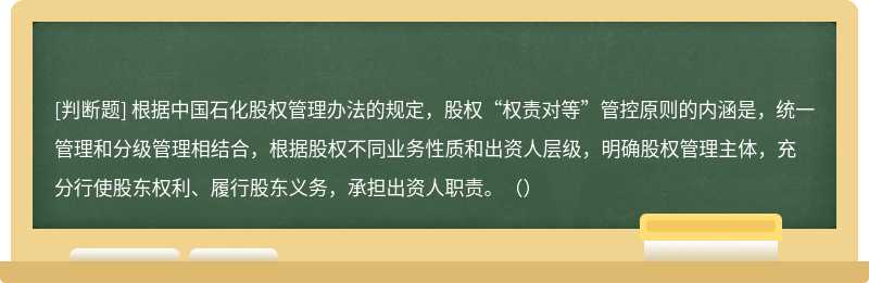 根据中国石化股权管理办法的规定，股权“权责对等”管控原则的内涵是，统一管理和分级管理相结合，根据股权不同业务性质和出资人层级，明确股权管理主体，充分行使股东权利、履行股东义务，承担出资人职责。（）