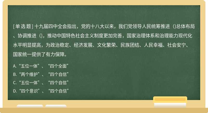 十九届四中全会指出，党的十八大以来，我们党领导人民统筹推进（)总体布局、协调推进（)，推动中国特色社会主义制度更加完善，国家治理体系和治理能力现代化水平明显提高，为政治稳定、经济发展、文化繁荣、民族团结、人民幸福、社会安宁、国家统一提供了有力保障。