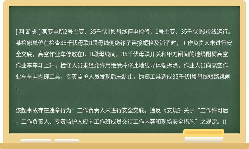 某变电所2号主变、35千伏II段母线停电检修，1号主变、35千伏I段母线运行。某检修单位在检查35千伏母联II段母线侧绝缘子连接螺栓及销子时，工作负责人未进行安全交底，高空作业车停放在I、II段母线间，35千伏母联开关和甲刀闸间的地线阻碍高空作业车车斗上升，检修人员未经允许用绝缘棒将此地线导体端拆除，作业人员向高空作业车车斗抛掷工具，专责监护人员发现后未制止，抛掷工具造成35千伏I段母线短路跳闸。该起事故存在违章行为：工作负责人未进行安全交底。违反《安规》关于“工作许可后，工作负责人、专责监护人应向工作班成员交待工作内容和现场安全措施”之规定。()