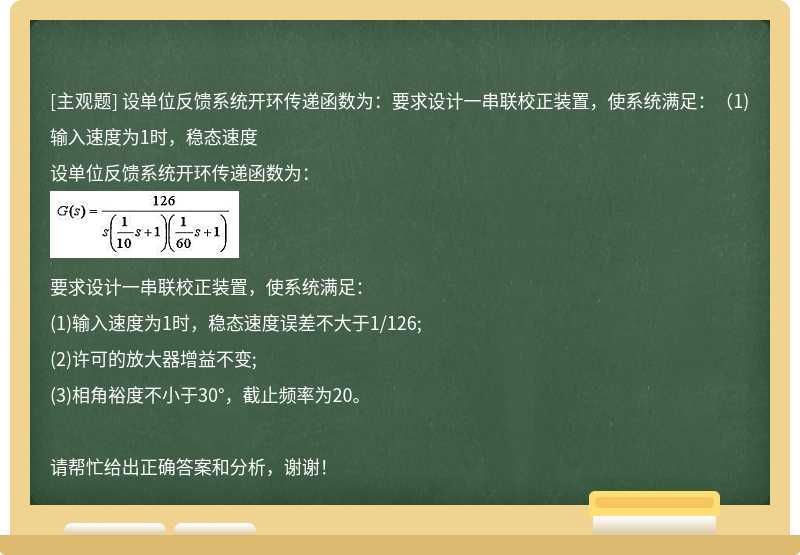 设单位反馈系统开环传递函数为：要求设计一串联校正装置，使系统满足：（1)输入速度为1时，稳态速度