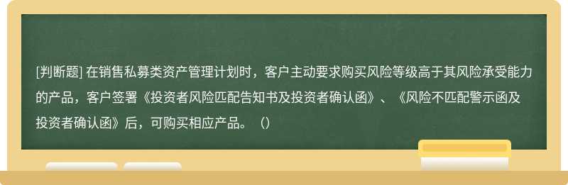 在销售私募类资产管理计划时，客户主动要求购买风险等级高于其风险承受能力的产品，客户签署《投资者风险匹配告知书及投资者确认函》、《风险不匹配警示函及投资者确认函》后，可购买相应产品。（）