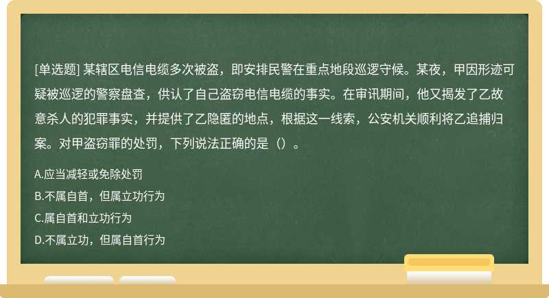 某辖区电信电缆多次被盗，即安排民警在重点地段巡逻守候。某夜，甲因形迹可疑被巡逻的警察盘查，供认了自己盗窃电信电缆的事实。在审讯期间，他又揭发了乙故意杀人的犯罪事实，并提供了乙隐匿的地点，根据这一线索，公安机关顺利将乙追捕归案。对甲盗窃罪的处罚，下列说法正确的是（）。