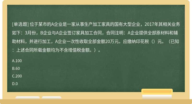 位于某市的A企业是一家从事生产加工家具的国有大型企业，2017年其相关业务如下：3月份，B企业与A企业签订家具加工合同，合同注明：A企业提供全部原材料和辅助材料，并进行加工，A企业一次性收取全部金额20万元。应缴纳印花税（）元。（已知：上述合同所载金额均为不含增值税金额。）。