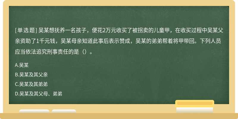 吴某想抚养一名孩子，便花2万元收买了被拐卖的儿童甲，在收买过程中吴某父亲资助了1千元钱，吴某母亲知道此事后表示赞成，吴某的弟弟帮着将甲带回。下列人员应当依法追究刑事责任的是（）。