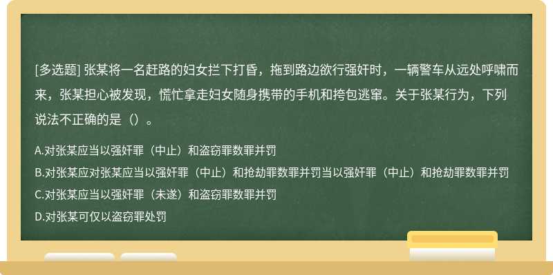 张某将一名赶路的妇女拦下打昏，拖到路边欲行强奸时，一辆警车从远处呼啸而来，张某担心被发现，慌忙拿走妇女随身携带的手机和挎包逃窜。关于张某行为，下列说法不正确的是（）。