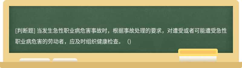 当发生急性职业病危害事故时，根据事故处理的要求，对遭受或者可能遭受急性职业病危害的劳动者，应及时组织健康检查。（)