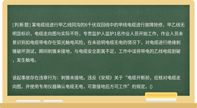 某电缆班进行甲乙线同沟的6千伏双回线中的甲线电缆进行故障抢修，甲乙线无明显标识，电缆走向图与实际不符，专责监护人监护1名作业人员开始工作，作业人员未意识到如电缆带电存在弧光触电风险，在未验明电缆无电的情况下，对电缆进行绝缘刺锥破坏测试，期间刺锥未接地，与电缆安全距离不足，工作中误将带电的乙线电缆割破，发生触电。该起事故存在违章行为：刺锥未接地。违反《安规》关于“电缆开断前，应核对电缆走向图，并使用专用仪器确认电缆无电，可靠接地后方可工作”的规定。()