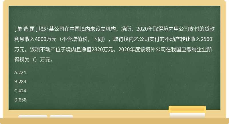 境外某公司在中国境内未设立机构、场所，2020年取得境内甲公司支付的贷款利息收入4000万元（不含增值税，下同），取得境内乙公司支付的不动产转让收入2560万元，该项不动产位于境内且净值2320万元。2020年度该境外公司在我国应缴纳企业所得税为（）万元。