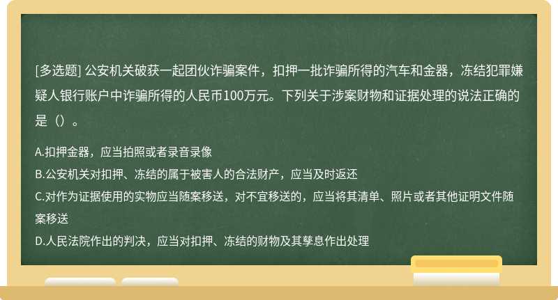 公安机关破获一起团伙诈骗案件，扣押一批诈骗所得的汽车和金器，冻结犯罪嫌疑人银行账户中诈骗所得的人民币100万元。下列关于涉案财物和证据处理的说法正确的是（）。