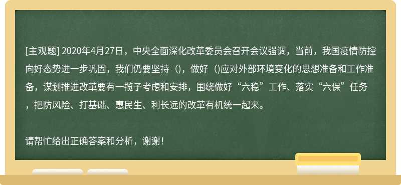 2020年4月27日，中央全面深化改革委员会召开会议强调，当前，我国疫情防控向好态势进一步巩固，我们仍要坚持（)，做好（)应对外部环境变化的思想准备和工作准备，谋划推进改革要有一揽子考虑和安排，围绕做好“六稳”工作、落实“六保”任务，把防风险、打基础、惠民生、利长远的改革有机统一起来。