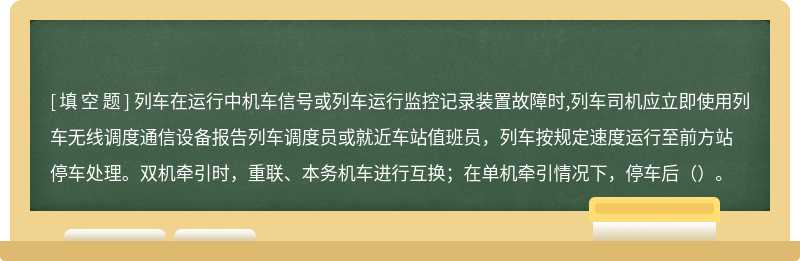 列车在运行中机车信号或列车运行监控记录装置故障时,列车司机应立即使用列车无线调度通信设备报告列车调度员或就近车站值班员，列车按规定速度运行至前方站停车处理。双机牵引时，重联、本务机车进行互换；在单机牵引情况下，停车后（）。